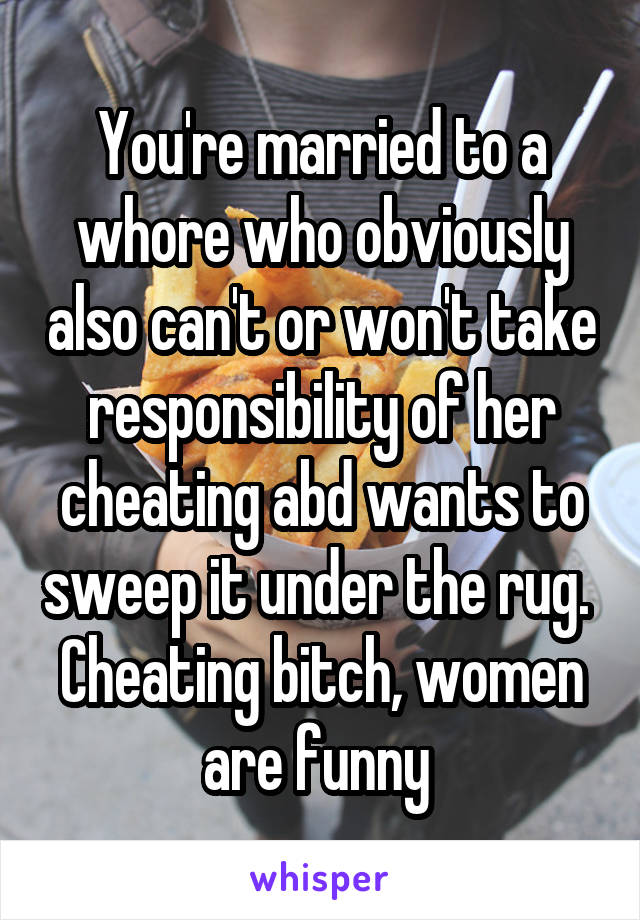 You're married to a whore who obviously also can't or won't take responsibility of her cheating abd wants to sweep it under the rug. 
Cheating bitch, women are funny 