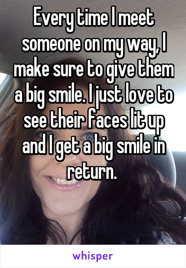 Every time I meet someone on my way, I make sure to give them a big smile. I just love to see their faces lit up and I get a big smile in return. 


