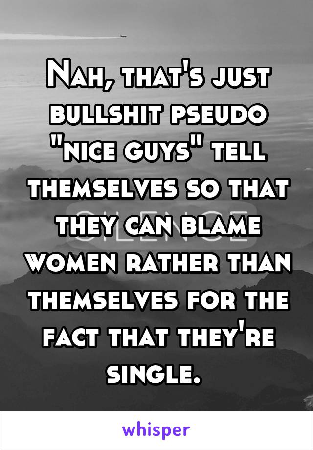 Nah, that's just bullshit pseudo "nice guys" tell themselves so that they can blame women rather than themselves for the fact that they're single. 