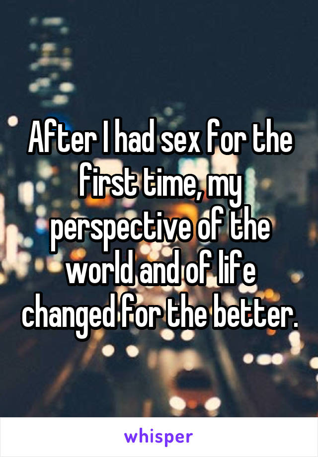 After I had sex for the first time, my perspective of the world and of life changed for the better.