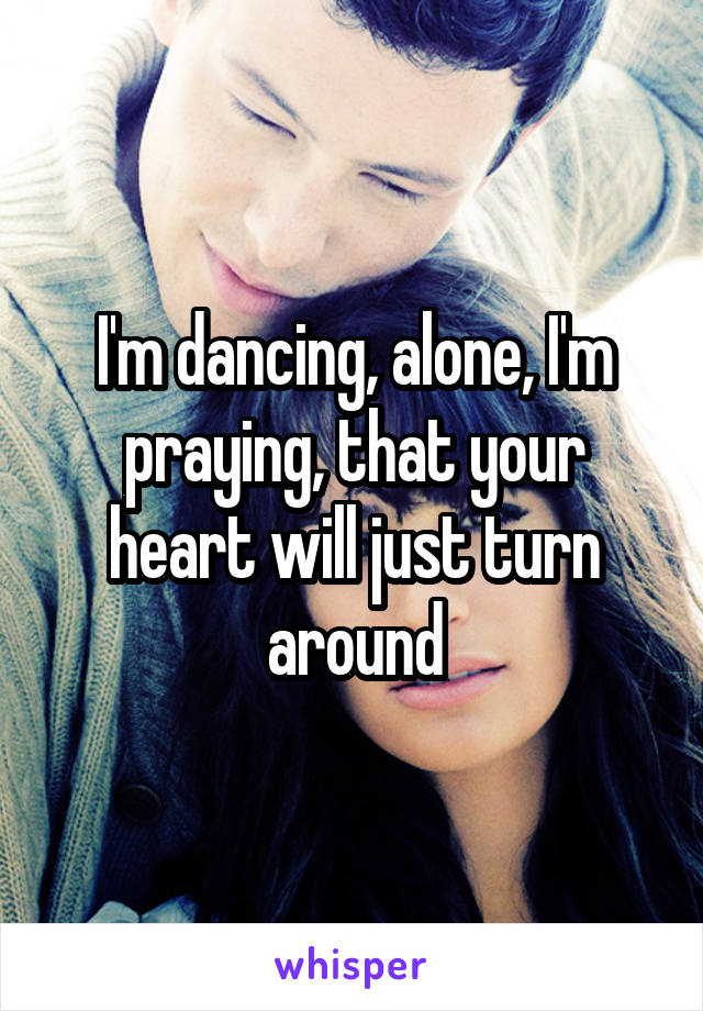 I'm dancing, alone, I'm praying, that your heart will just turn around