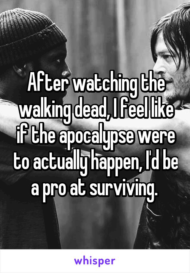 After watching the walking dead, I feel like if the apocalypse were to actually happen, I'd be a pro at surviving. 