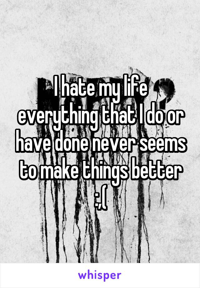 I hate my life everything that I do or have done never seems to make things better :,(