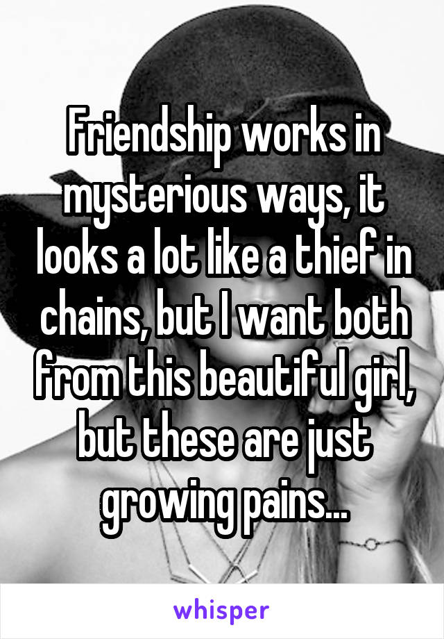 Friendship works in mysterious ways, it looks a lot like a thief in chains, but I want both from this beautiful girl, but these are just growing pains...