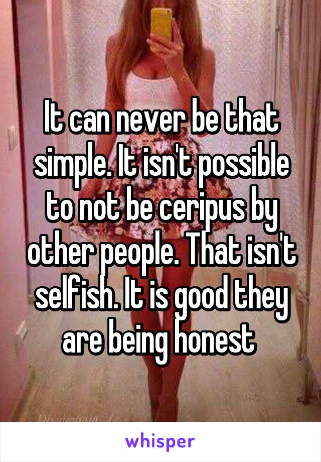 It can never be that simple. It isn't possible to not be ceripus by other people. That isn't selfish. It is good they are being honest 