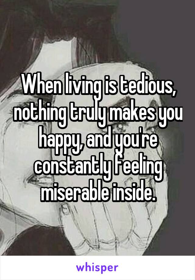 When living is tedious, nothing truly makes you happy, and you're constantly feeling miserable inside.