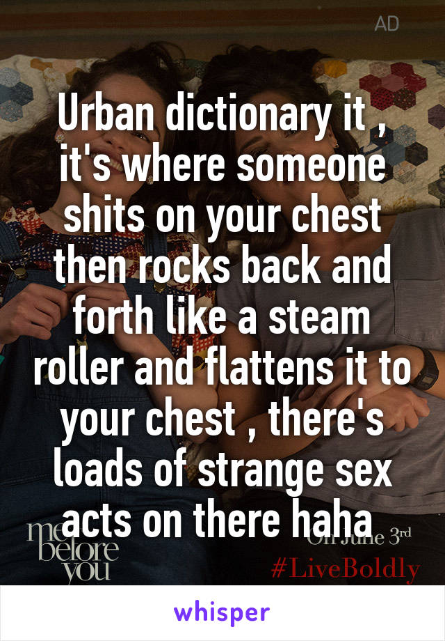 Urban dictionary it , it's where someone shits on your chest then rocks back and forth like a steam roller and flattens it to your chest , there's loads of strange sex acts on there haha 