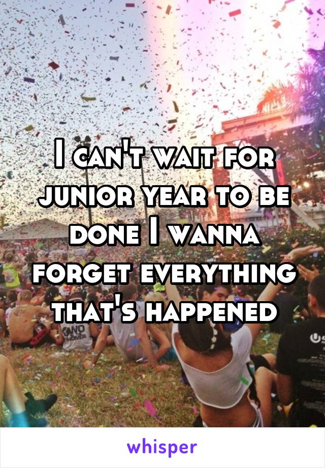 I can't wait for junior year to be done I wanna forget everything that's happened