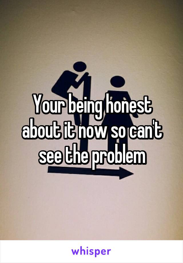 Your being honest about it now so can't see the problem