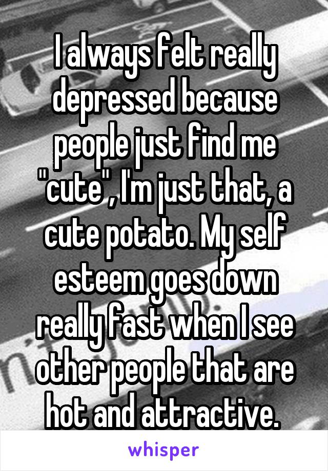 I always felt really depressed because people just find me "cute", I'm just that, a cute potato. My self esteem goes down really fast when I see other people that are hot and attractive. 