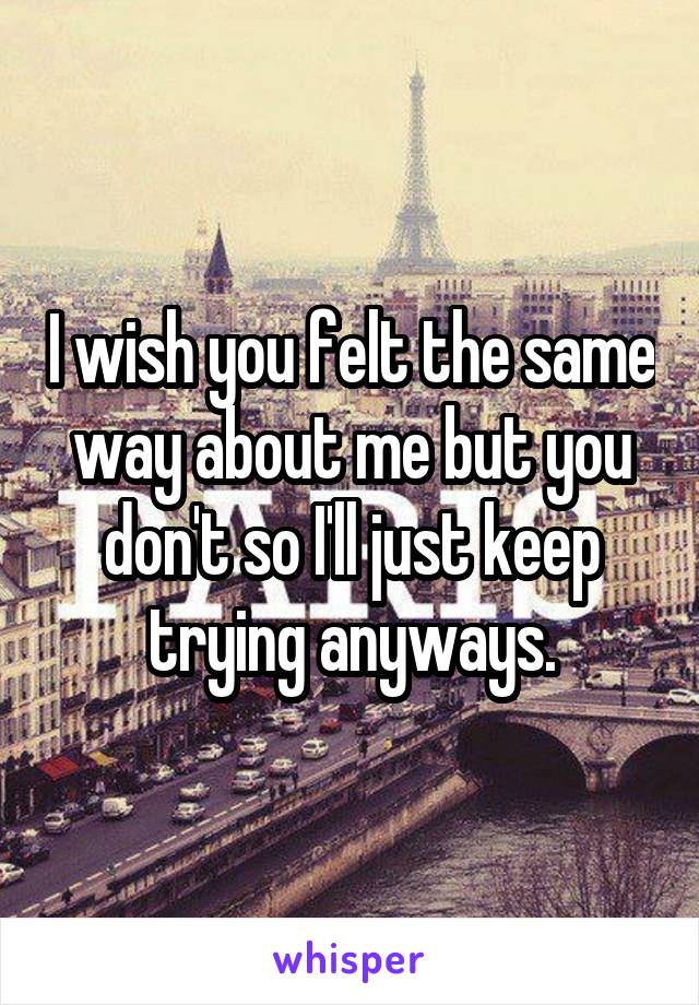 I wish you felt the same way about me but you don't so I'll just keep trying anyways.