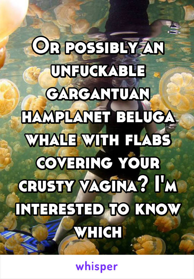 Or possibly an unfuckable gargantuan hamplanet beluga whale with flabs covering your crusty vagina? I'm interested to know which