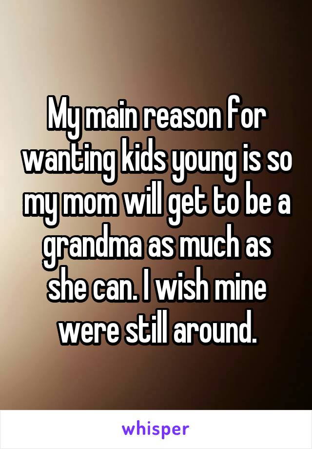 My main reason for wanting kids young is so my mom will get to be a grandma as much as she can. I wish mine were still around.