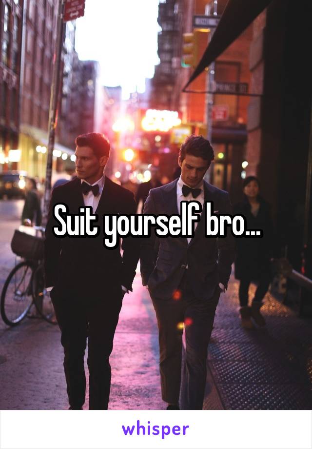 Suit yourself bro...