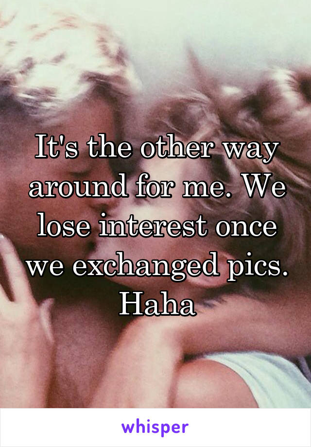 It's the other way around for me. We lose interest once we exchanged pics. Haha
