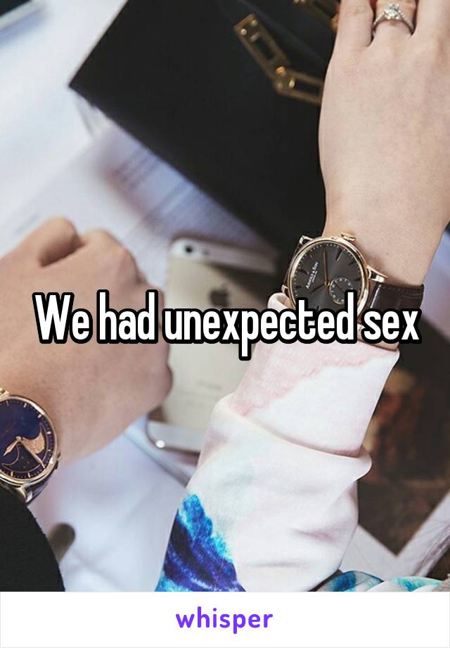 We had unexpected sex