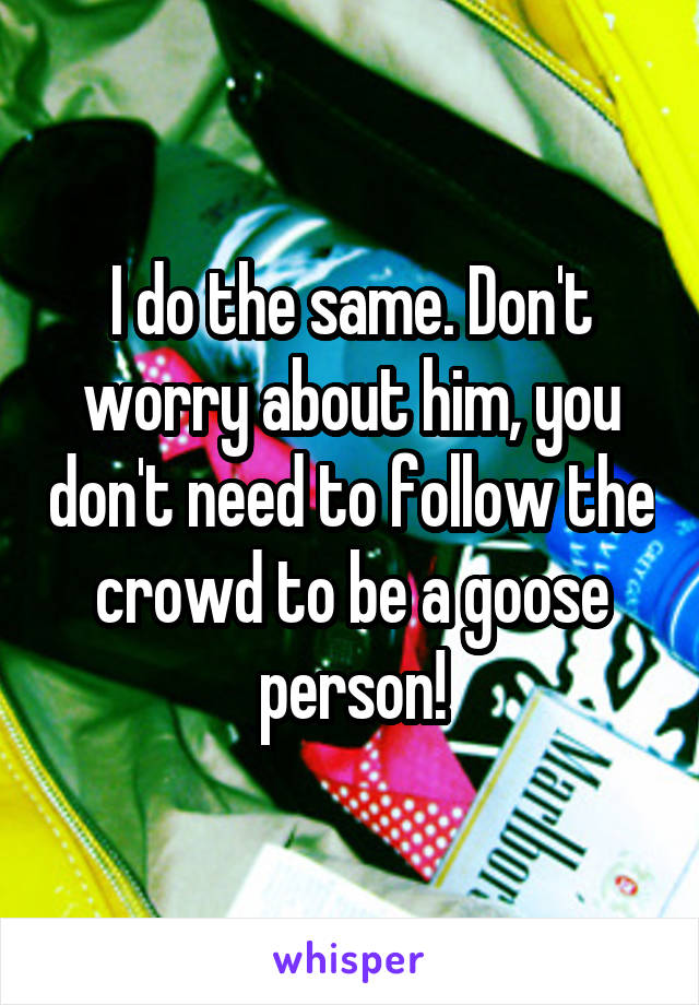 I do the same. Don't worry about him, you don't need to follow the crowd to be a goose person!