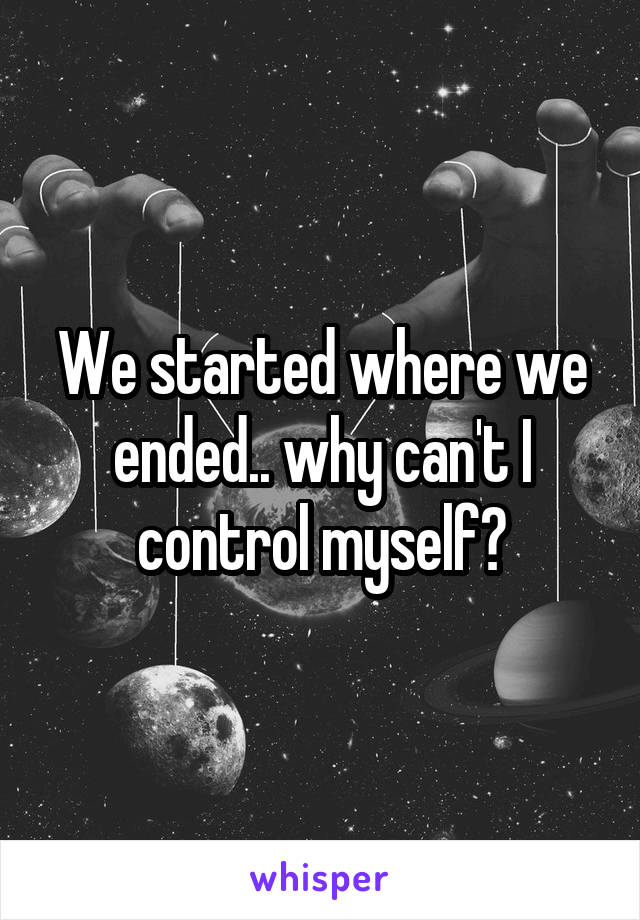 We started where we ended.. why can't I control myself?