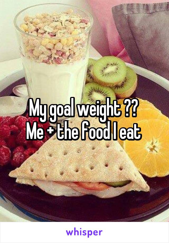 My goal weight ?? 
Me + the food I eat 