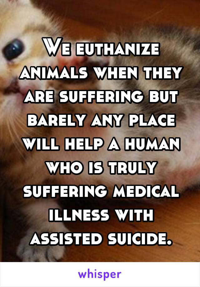 We euthanize animals when they are suffering but barely any place will help a human who is truly suffering medical illness with assisted suicide.