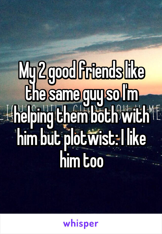 My 2 good friends like the same guy so I'm helping them both with him but plotwist: I like him too