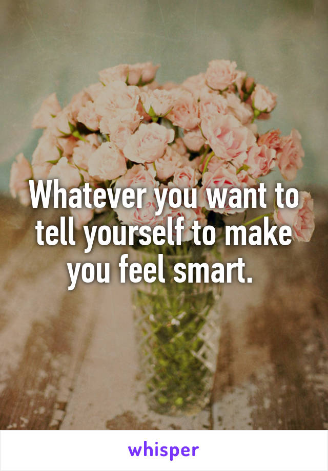 Whatever you want to tell yourself to make you feel smart. 