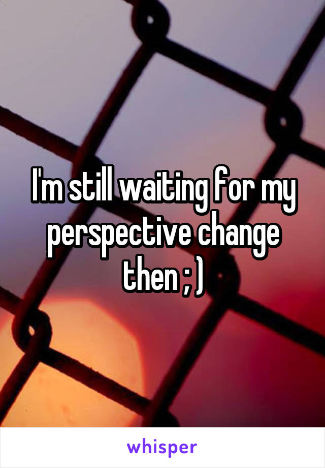 I'm still waiting for my perspective change then ; )