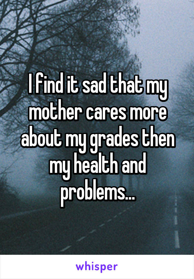 I find it sad that my mother cares more about my grades then my health and problems...