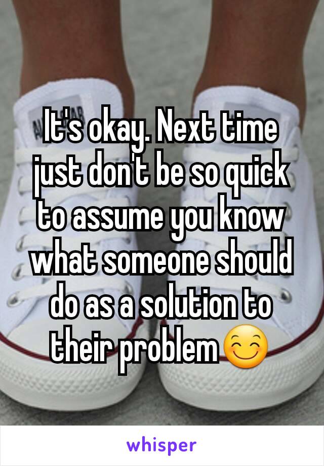 It's okay. Next time just don't be so quick to assume you know what someone should do as a solution to their problem😊