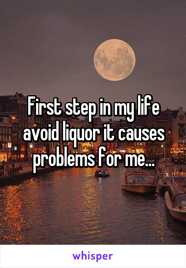 First step in my life avoid liquor it causes problems for me...