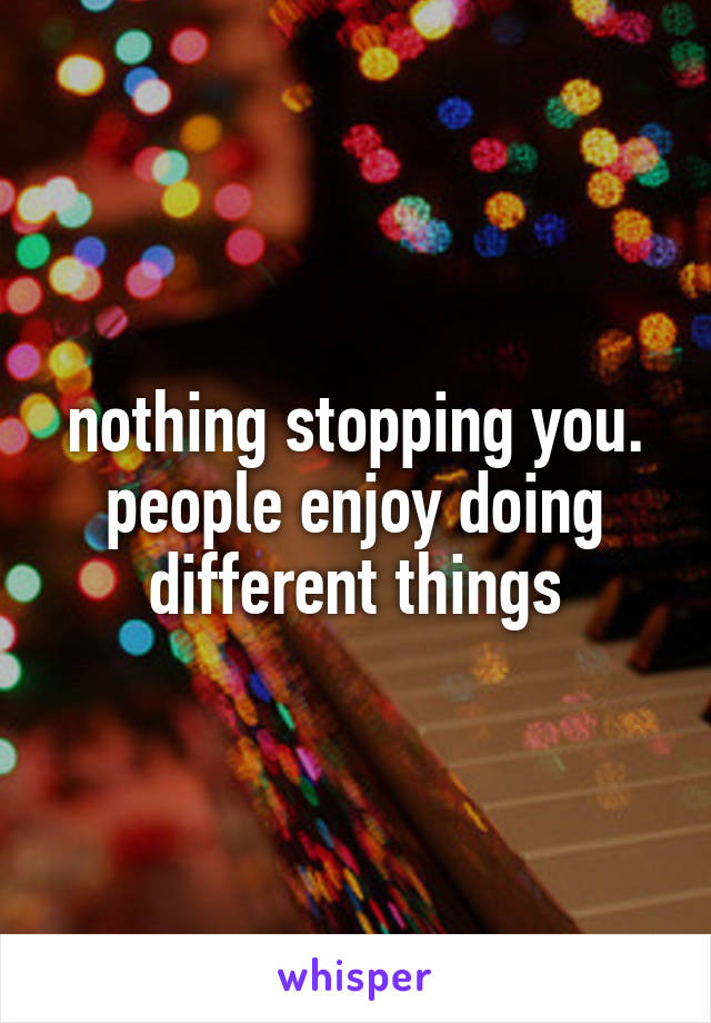 nothing stopping you. people enjoy doing different things