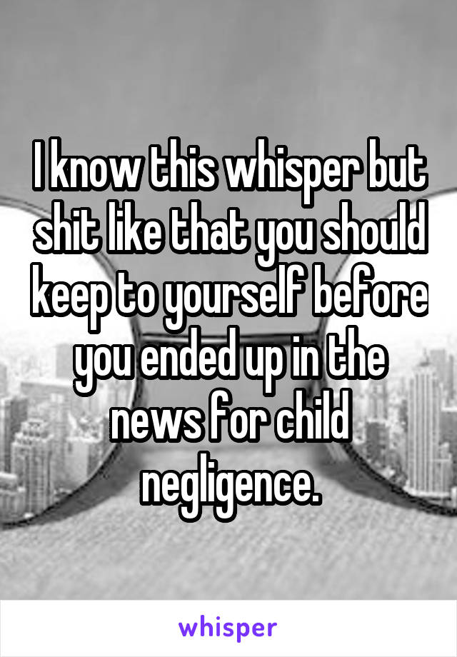 I know this whisper but shit like that you should keep to yourself before you ended up in the news for child negligence.