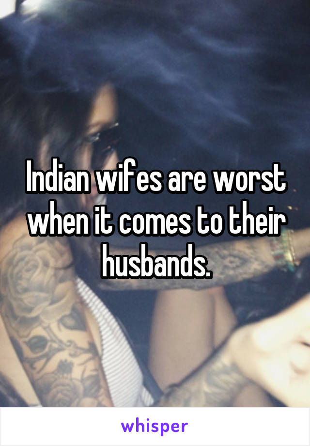 Indian wifes are worst when it comes to their husbands.