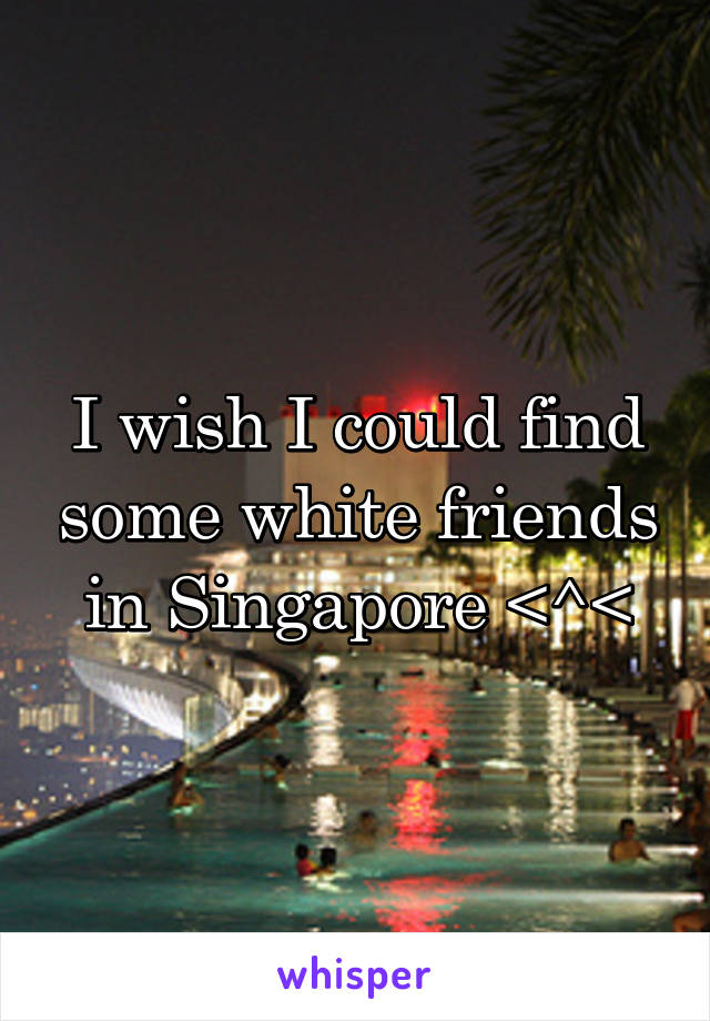 I wish I could find some white friends in Singapore <^<