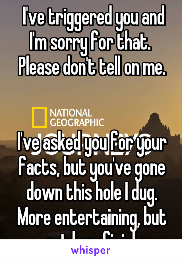  I've triggered you and I'm sorry for that. 
Please don't tell on me.


I've asked you for your facts, but you've gone down this hole I dug. More entertaining, but not beneficial.