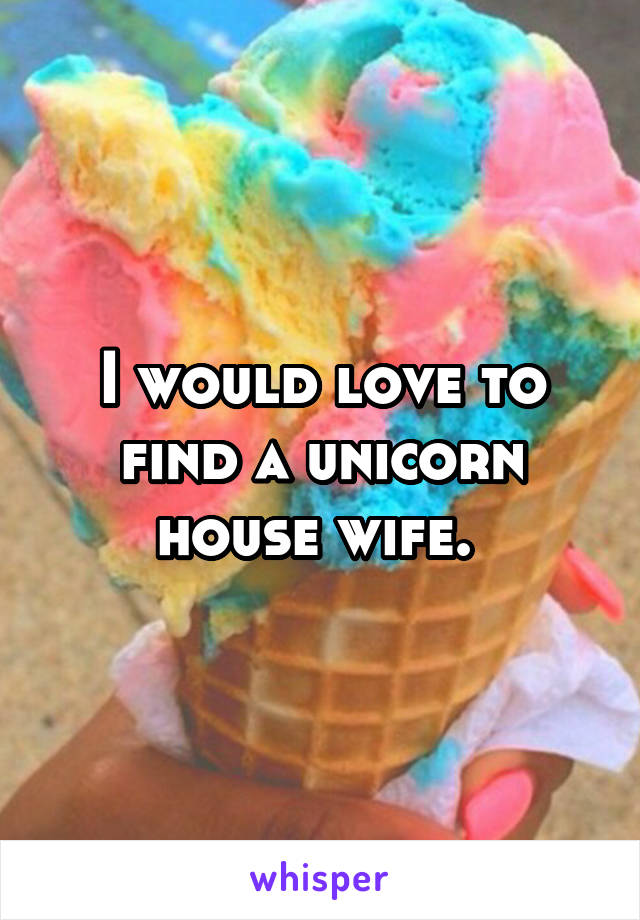 I would love to find a unicorn house wife. 