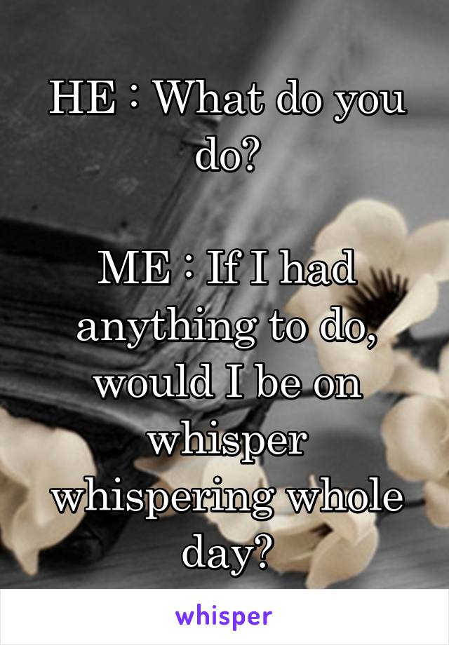 HE : What do you do?

ME : If I had anything to do, would I be on whisper whispering whole day?