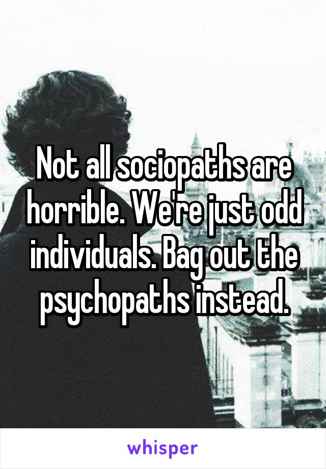 Not all sociopaths are horrible. We're just odd individuals. Bag out the psychopaths instead.