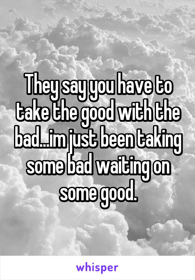 They say you have to take the good with the bad...im just been taking some bad waiting on some good.