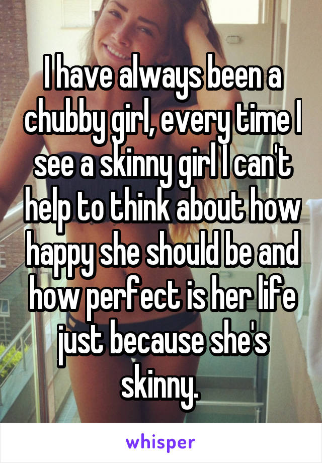 I have always been a chubby girl, every time I see a skinny girl I can't help to think about how happy she should be and how perfect is her life just because she's skinny. 