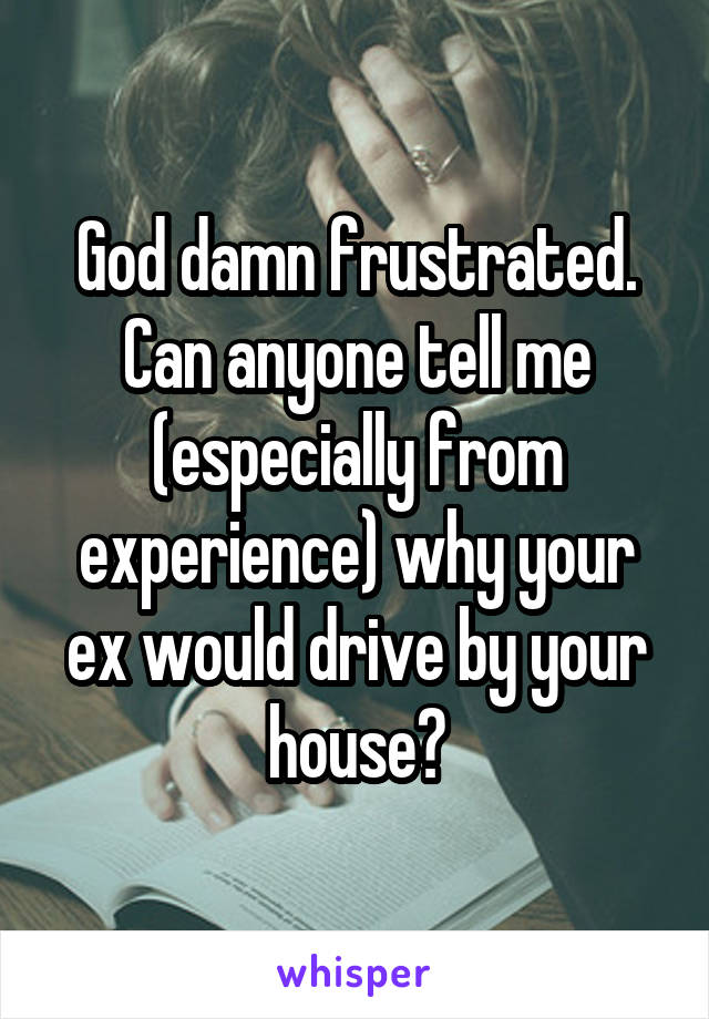 God damn frustrated. Can anyone tell me (especially from experience) why your ex would drive by your house?