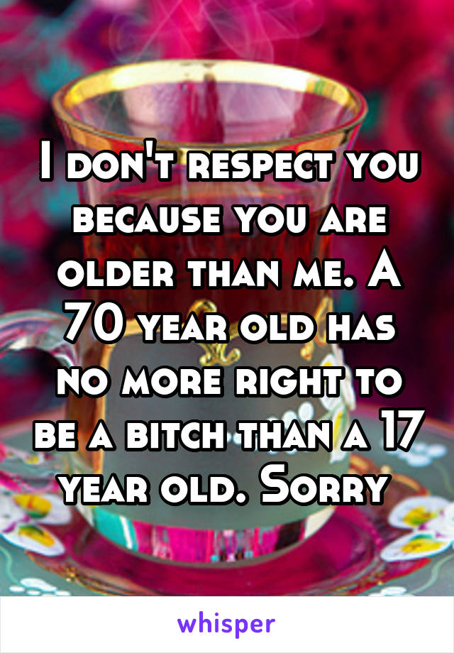 I don't respect you because you are older than me. A 70 year old has no more right to be a bitch than a 17 year old. Sorry 