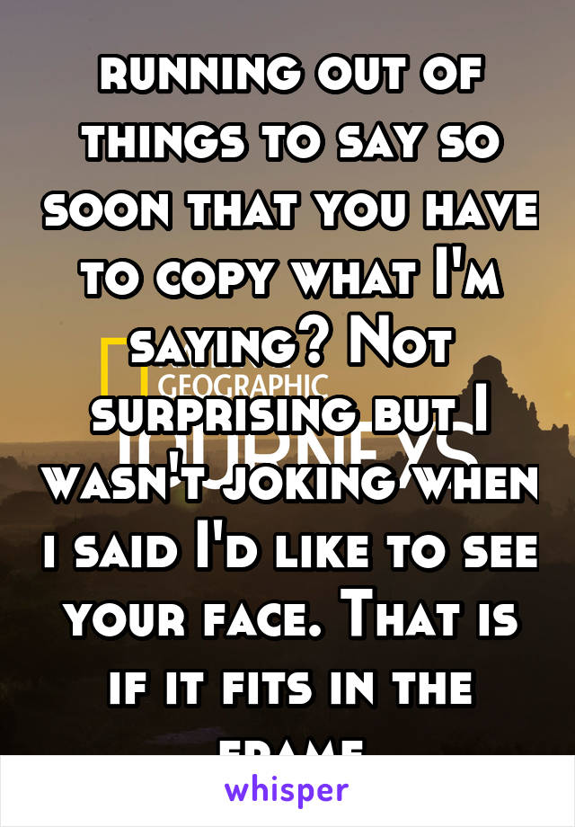 running out of things to say so soon that you have to copy what I'm saying? Not surprising but I wasn't joking when i said I'd like to see your face. That is if it fits in the frame