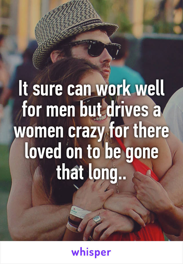 It sure can work well for men but drives a women crazy for there loved on to be gone that long..