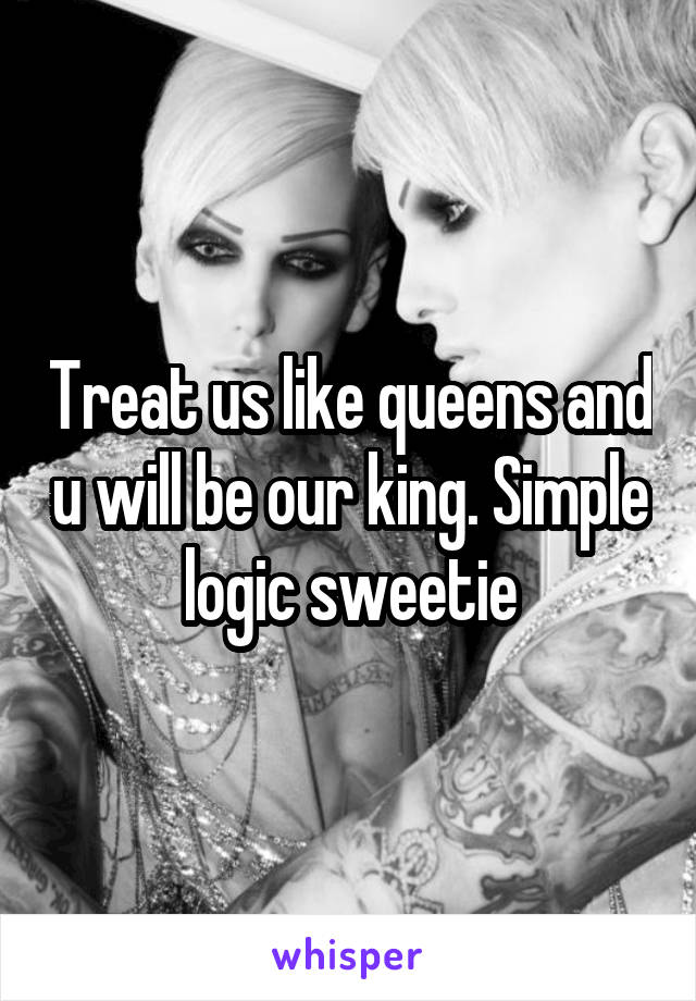 Treat us like queens and u will be our king. Simple logic sweetie