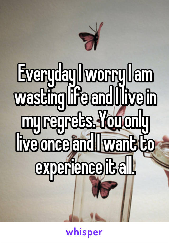 Everyday I worry I am wasting life and I live in my regrets. You only live once and I want to experience it all.