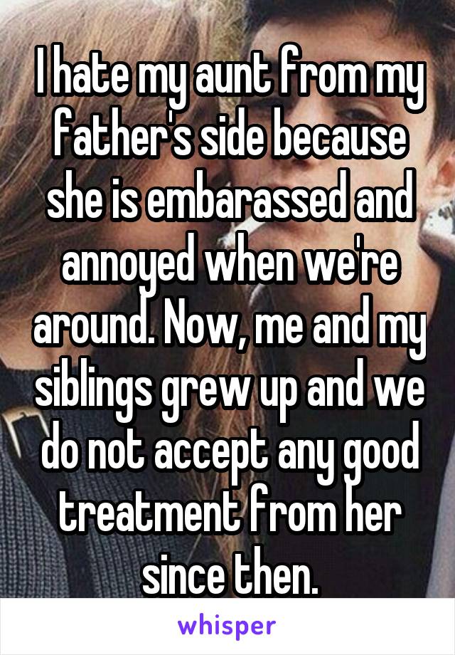 I hate my aunt from my father's side because she is embarassed and annoyed when we're around. Now, me and my siblings grew up and we do not accept any good treatment from her since then.