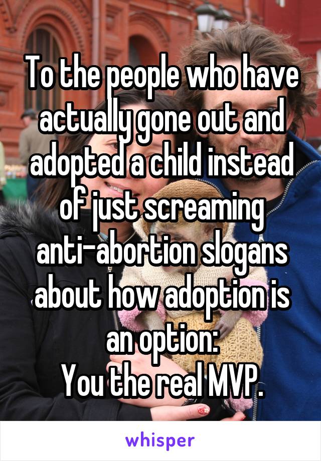 To the people who have actually gone out and adopted a child instead of just screaming anti-abortion slogans about how adoption is an option:
You the real MVP.