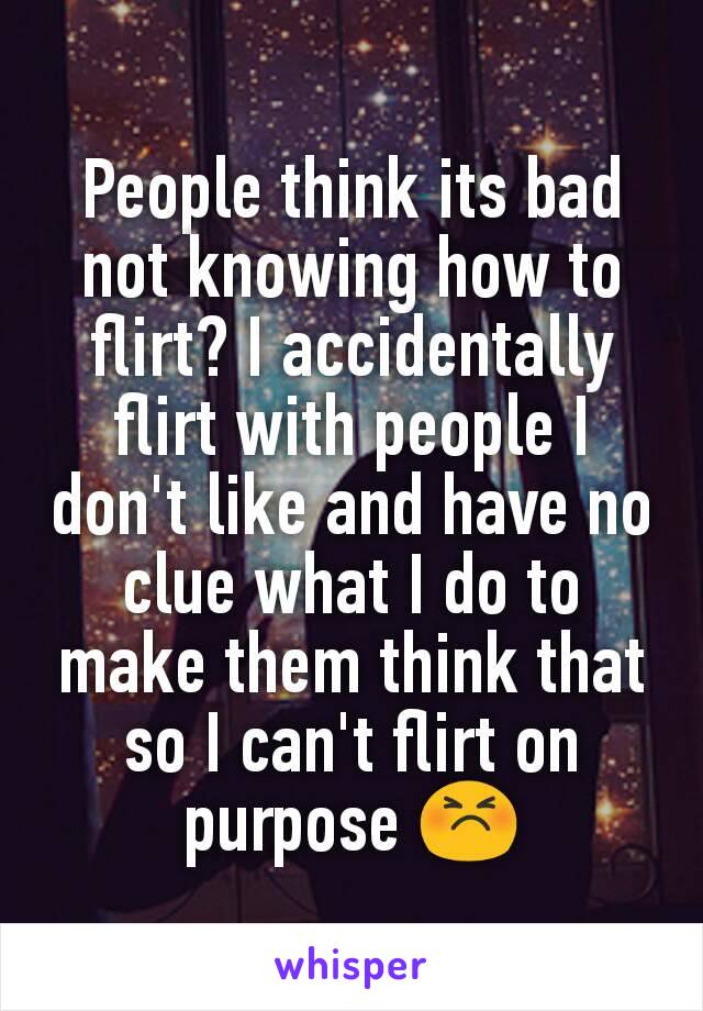 People think its bad not knowing how to flirt? I accidentally flirt with people I don't like and have no clue what I do to make them think that so I can't flirt on purpose 😣