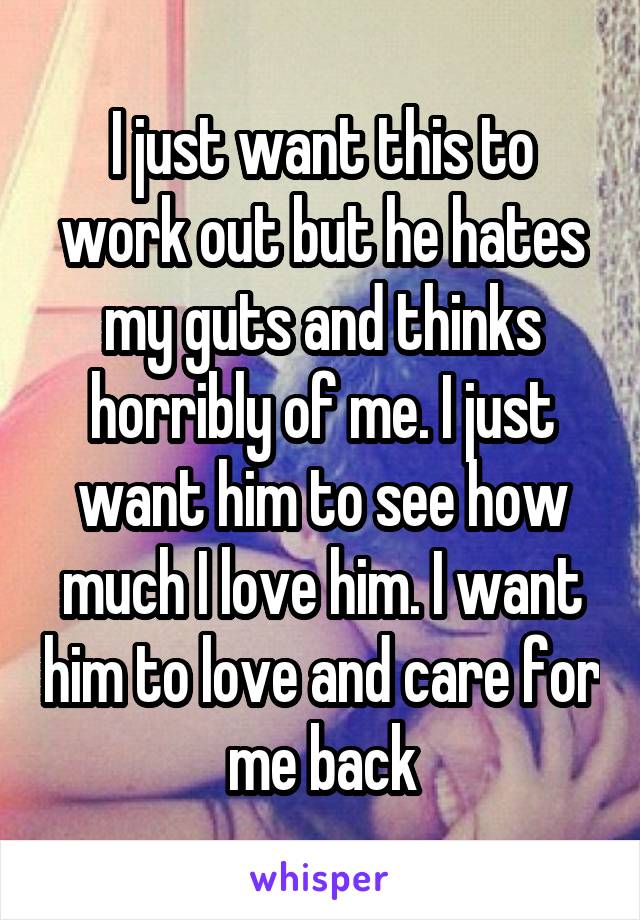 I just want this to work out but he hates my guts and thinks horribly of me. I just want him to see how much I love him. I want him to love and care for me back